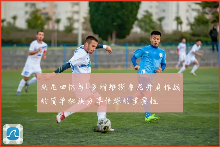 纳尼回忆与C罗特维斯鲁尼并肩作战的简单秘诀分享传球的重要性