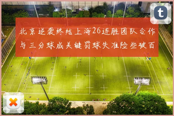 北京逆袭终结上海26连胜团队合作与三分球成关键罚球失准险些破百