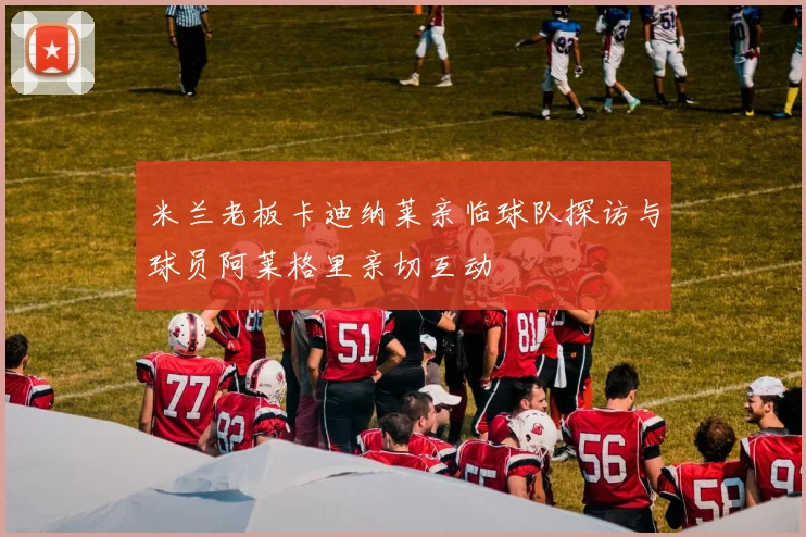 米兰老板卡迪纳莱亲临球队探访与球员阿莱格里亲切互动
