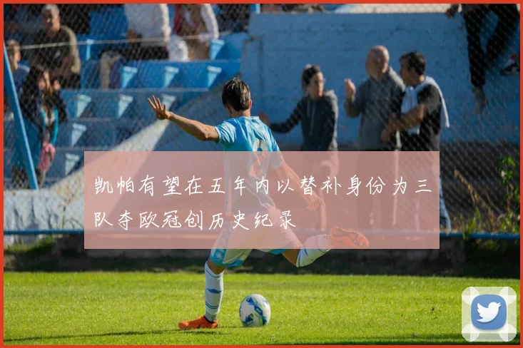 凯帕有望在五年内以替补身份为三队夺欧冠创历史纪录