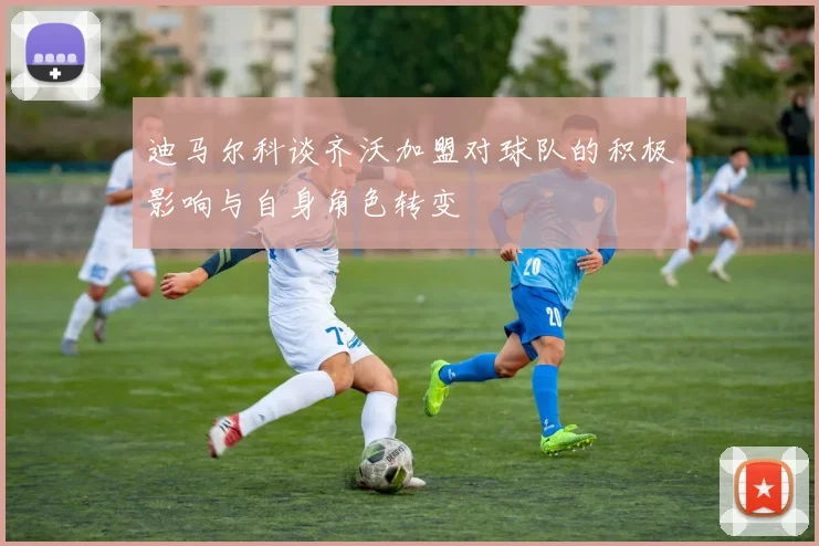 迪马尔科谈齐沃加盟对球队的积极影响与自身角色转变