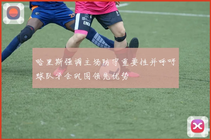 哈里斯强调主场防守重要性并呼吁球队学会巩固领先优势