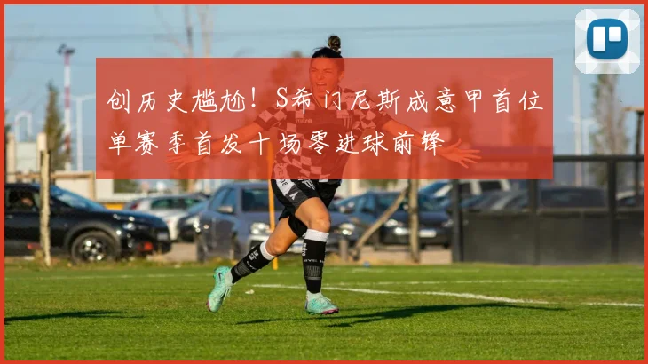 创历史尴尬！S希门尼斯成意甲首位单赛季首发十场零进球前锋