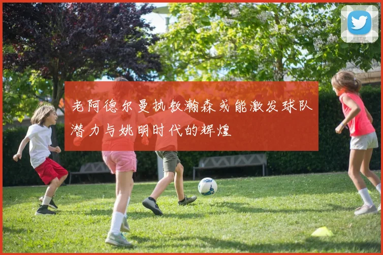 老阿德尔曼执教瀚森或能激发球队潜力与姚明时代的辉煌