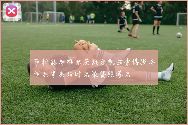 萨拉赫与维尔茨凯尔凯兹索博斯洛伊共享美好时光聚餐照曝光