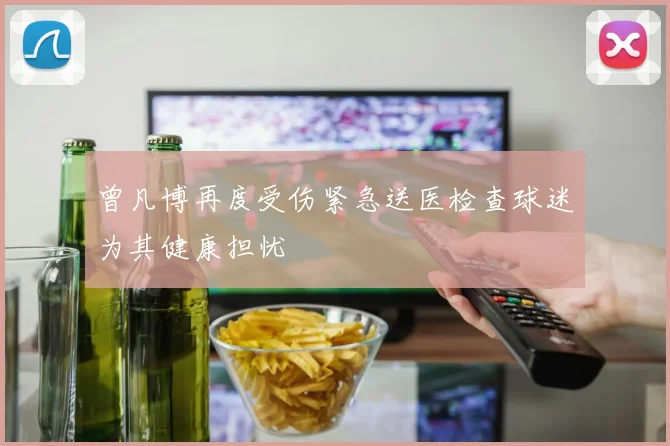 曾凡博再度受伤紧急送医检查球迷为其健康担忧