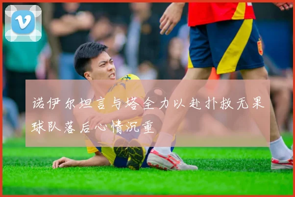 诺伊尔坦言与塔全力以赴扑救无果球队落后心情沉重