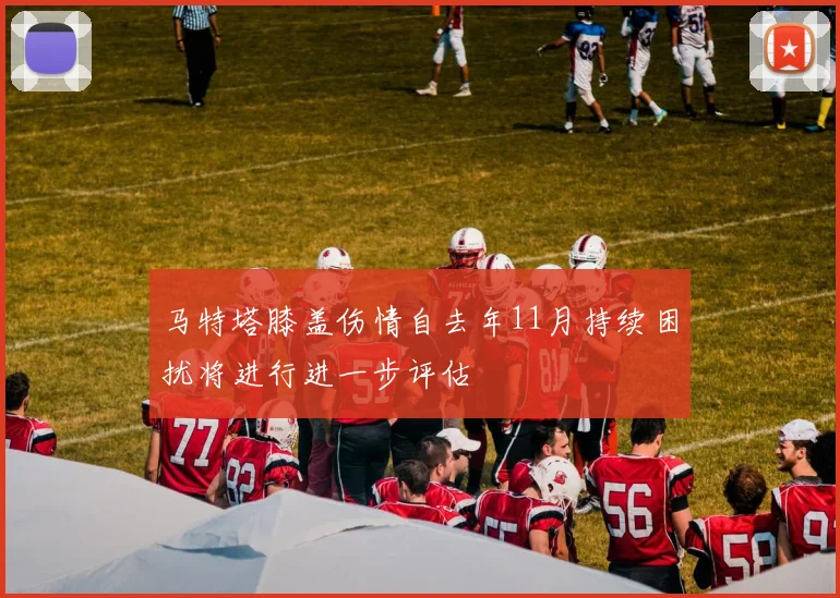 马特塔膝盖伤情自去年11月持续困扰将进行进一步评估